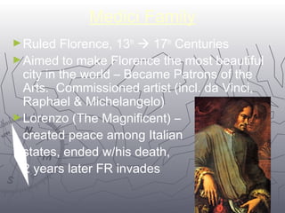 99 
Medici Family 
►Ruled Florence, 13th  17th Centuries 
►Aimed to make Florence the most beautiful 
city in the world – Became Patrons of the 
Arts. Commissioned artist (incl. da Vinci, 
Raphael & Michelangelo) 
►Lorenzo (The Magnificent) – 
created peace among Italian 
states, ended w/his death, 
2 years later FR invades 
 