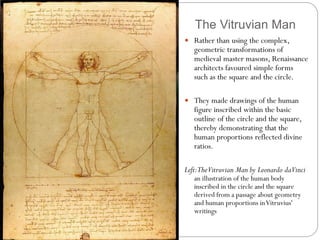 The Vitruvian Man
 Rather than using the complex,
geometric transformations of
medieval master masons, Renaissance
architects favoured simple forms
such as the square and the circle.
 They made drawings of the human
figure inscribed within the basic
outline of the circle and the square,
thereby demonstrating that the
human proportions reflected divine
ratios.
Left:TheVitruvian Man by Leonardo daVinci
an illustration of the human body
inscribed in the circle and the square
derived from a passage about geometry
and human proportions inVitruvius'
writings
 
