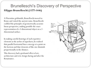 Brunelleschi’s Discovery of Perspective
Filippo Brunelleschi (1377-1446)
A Florentine goldsmith, Brunelleschi moved to
Rome and visited the ancient ruins. Brunelleschi
codified the principles of geometrically accurate
linear perspective, making possible the exact
representation of a 3-dimensional object on a 2-
dimensional surface.
In making careful drawings of such repetitive
elements as the arches of aqueducts, he realized
that parallel horizontal lines converge at a point on
the horizon and that elements of like size diminish
proportionally in the distance.
This discovery had a profound effect of art,
architecture and civic design during and after the
Renaissance.
 