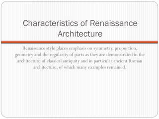 Characteristics of Renaissance
Architecture
Renaissance style places emphasis on symmetry, proportion,
geometry and the regularity of parts as they are demonstrated in the
architecture of classical antiquity and in particular ancient Roman
architecture, of which many examples remained.
 