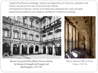 Inspired by Roman buildings, orderly arrangements of columns, pilasters and
lintels, as well as the use of semicircular arches
hemispherical domes, niches and aedicules replaced the more complex
proportional systems and irregular profiles of medieval buildings.
Interior courtyard of the Palazzo Farnese, Rome,
byAntonio da Sangallo theYounger and
Michelangelo, 1517–89.
Palazzo MassimoAlle Colonne
Rome, 1532-36
 