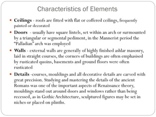 Characteristics of Elements
 Ceilings - roofs are fitted with flat or coffered ceilings, frequently
painted or decorated
 Doors - usually have square lintels, set within an arch or surmounted
by a triangular or segmental pediment, in the Mannerist period the
“Palladian” arch was employed
 Walls - external walls are generally of highly finished ashlar masonry,
laid in straight courses, the corners of buildings are often emphasised
by rusticated quoins, basements and ground floors were often
rusticated
 Details -courses, mouldings and all decorative details are carved with
great precision. Studying and mastering the details of the ancient
Romans was one of the important aspects of Renaissance theory,
mouldings stand out around doors and windows rather than being
recessed, as in GothicArchitecture, sculptured figures may be set in
niches or placed on plinths.
 