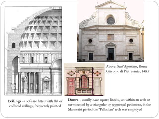 Ceilings - roofs are fitted with flat or
coffered ceilings, frequently painted
Above: Sant'Agostino, Rome
Giacomo di Pietrasanta, 1483
Doors - usually have square lintels, set within an arch or
surmounted by a triangular or segmental pediment, in the
Mannerist period the “Palladian” arch was employed
 
