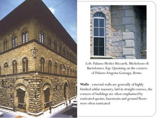 Left: Palazzo Medici-Riccardi, Michelozzo di
Bartolomeo.Top: Quoining on the corners
of Palazzo Aragona Gonzaga, Rome.
Walls - external walls are generally of highly
finished ashlar masonry, laid in straight courses, the
corners of buildings are often emphasised by
rusticated quoins, basements and ground floors
were often rusticated
 