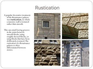 Rustication
A popular decorative treatment
of the Renaissance palazzo
was rustication, in which
a masonry wall is textured
rather than smooth.
This can entail leaving grooves
in the joints between
smooth blocks, using
roughly dressed blocks, or
using blocks that have been
deliberately textured.The
rustication of a Renaissance
palazzo is often
differentiated between
stories.
 