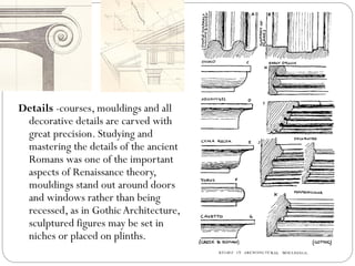 Details -courses, mouldings and all
decorative details are carved with
great precision. Studying and
mastering the details of the ancient
Romans was one of the important
aspects of Renaissance theory,
mouldings stand out around doors
and windows rather than being
recessed, as in GothicArchitecture,
sculptured figures may be set in
niches or placed on plinths.
 