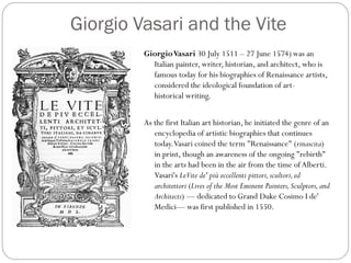 Giorgio Vasari and the Vite
GiorgioVasari 30 July 1511 – 27 June 1574) was an
Italian painter, writer, historian, and architect, who is
famous today for his biographies of Renaissance artists,
considered the ideological foundation of art-
historical writing.
As the first Italian art historian, he initiated the genre of an
encyclopedia of artistic biographies that continues
today.Vasari coined the term "Renaissance" (rinascita)
in print, though an awareness of the ongoing "rebirth"
in the arts had been in the air from the time of Alberti.
Vasari's LeVite de' più eccellenti pittori,scultori,ed
architettori (Lives of the Most Eminent Painters,Sculptors,and
Architects) — dedicated to Grand Duke Cosimo I de'
Medici— was first published in 1550.
 