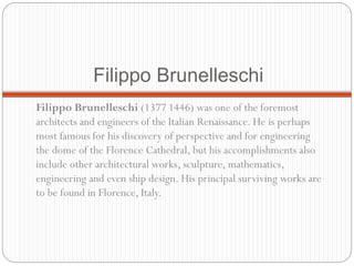 Filippo Brunelleschi
Filippo Brunelleschi (1377 1446) was one of the foremost
architects and engineers of the Italian Renaissance. He is perhaps
most famous for his discovery of perspective and for engineering
the dome of the Florence Cathedral, but his accomplishments also
include other architectural works, sculpture, mathematics,
engineering and even ship design. His principal surviving works are
to be found in Florence, Italy.
 