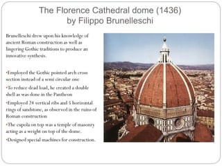 The Florence Cathedral dome (1436)
by Filippo Brunelleschi
Brunelleschi drew upon his knowledge of
ancient Roman construction as well as
lingering Gothic traditions to produce an
innovative synthesis.
•Employed the Gothic pointed arch cross
section instead of a semi circular one
•To reduce dead load, he created a double
shell as was done in the Pantheon
•Employed 24 vertical ribs and 5 horizontal
rings of sandstone, as observed in the ruins of
Roman construction
•The cupola on top was a temple of masonry
acting as a weight on top of the dome.
•Designed special machines for construction.
 