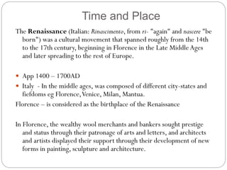 Time and Place
The Renaissance (Italian: Rinascimento, from ri- "again" and nascere "be
born") was a cultural movement that spanned roughly from the 14th
to the 17th century, beginning in Florence in the Late MiddleAges
and later spreading to the rest of Europe.
 App 1400 – 1700AD
 Italy - In the middle ages, was composed of different city-states and
fiefdoms eg Florence,Venice, Milan, Mantua.
Florence – is considered as the birthplace of the Renaissance
In Florence, the wealthy wool merchants and bankers sought prestige
and status through their patronage of arts and letters, and architects
and artists displayed their support through their development of new
forms in painting, sculpture and architecture.
 