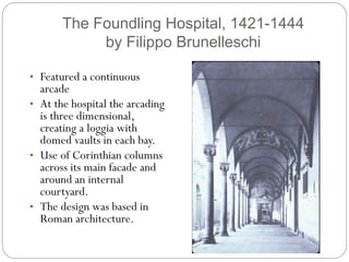 The Foundling Hospital, 1421-1444
by Filippo Brunelleschi
• Featured a continuous
arcade
• At the hospital the arcading
is three dimensional,
creating a loggia with
domed vaults in each bay.
• Use of Corinthian columns
across its main facade and
around an internal
courtyard.
• The design was based in
Roman architecture.
 