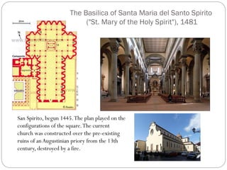 The Basilica of Santa Maria del Santo Spirito
("St. Mary of the Holy Spirit"), 1481
San Spirito, begun 1445.The plan played on the
configurations of the square.The current
church was constructed over the pre-existing
ruins of anAugustinian priory from the 13th
century, destroyed by a fire.
 