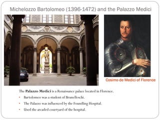 Michelozzo Bartolomeo (1396-1472) and the Palazzo Medici
Cosimo de Medici of Florence
The Palazzo Medici is a Renaissance palace located in Florence.
• Bartolomeo was a student of Brunelleschi.
• The Palazzo was influenced by the Foundling Hospital.
• Used the arcaded courtyard of the hospital.
 