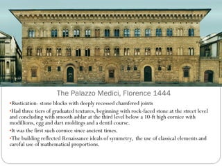 The Palazzo Medici, Florence 1444
•Rustication- stone blocks with deeply recessed chamfered joints
•Had three tiers of graduated textures, beginning with rock-faced stone at the street level
and concluding with smooth ashlar at the third level below a 10-ft high cornice with
modillions, egg and dart moldings and a dentil course.
•It was the first such cornice since ancient times.
•The building reflected Renaissance ideals of symmetry, the use of classical elements and
careful use of mathematical proportions.
 