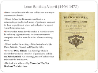 Leon Battista Alberti (1404-1472)
•Was a classical theorist who saw architecture as a way to
address societal order.
•Alberti defined the Renaissance architect as a
universalist, an intellectual, a man of genius and a consort
to those in positions of power and authority. He himself
was a Renaissance man.
•He worked in Rome after his studies in Florence where
he had many opportunities to see the monuments of
antiquities as well as meet the artists who were visiting
them.
•Alberti studied the writings of the classical world like
Plato,Aristotle, Plutarch and Pliny the Elder.
•He wrote Della Pittura (On Painting) where it
included Brunelleschi’s theories of perspective and De
Re Aedificatoria (On Building), the first architectural
treatise of the Renaissance.
•The book was influenced by Vitruvius’ TheTen
Books of Architecture.
 