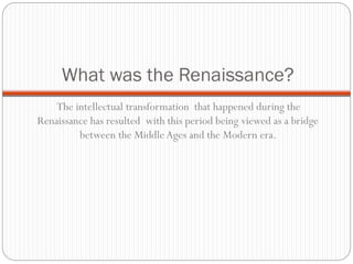 What was the Renaissance?
The intellectual transformation that happened during the
Renaissance has resulted with this period being viewed as a bridge
between the Middle Ages and the Modern era.
 