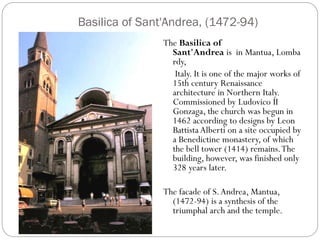 Basilica of Sant'Andrea, (1472-94)
The Basilica of
Sant'Andrea is in Mantua, Lomba
rdy,
Italy. It is one of the major works of
15th century Renaissance
architecture in Northern Italy.
Commissioned by Ludovico II
Gonzaga, the church was begun in
1462 according to designs by Leon
Battista Alberti on a site occupied by
a Benedictine monastery, of which
the bell tower (1414) remains.The
building, however, was finished only
328 years later.
The facade of S.Andrea, Mantua,
(1472-94) is a synthesis of the
triumphal arch and the temple.
 