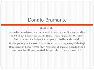 Donato Bramante
(1444 –1514)
was an Italian architect, who introduced Renaissance architecture to Milan
and the High Renaissance style to Rome, where his plan for St. Peter's
Basilica formed the basis of the design executed by Michelangelo.
HisTempietto (San Pietro in Montorio) marked the beginning of the High
Renaissance in Rome (1502) when AlexanderVI appointed him to build a
sanctuary that allegedly marked the spot where Peter was crucified.
 