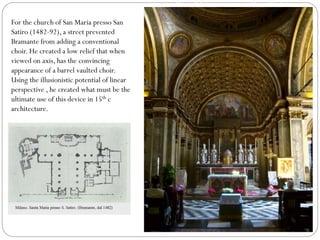 San Maria presso San Satiro
(1482-92),For the church of San Maria presso San
Satiro (1482-92), a street prevented
Bramante from adding a conventional
choir. He created a low relief that when
viewed on axis, has the convincing
appearance of a barrel vaulted choir.
Using the illusionistic potential of linear
perspective , he created what must be the
ultimate use of this device in 15th c
architecture.
 