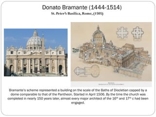 Donato Bramante (1444-1514)
Bramante’s scheme represented a building on the scale of the Baths of Diocletian capped by a
dome comparable to that of the Pantheon. Started in April 1506. By the time the church was
completed in nearly 150 years later, almost every major architect of the 16th and 17th c had been
engaged.
St. Peter’s Basilica, Rome, (1505)
 