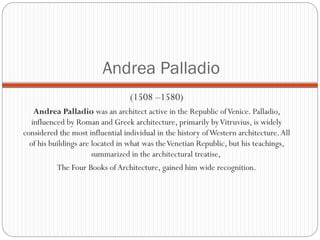Andrea Palladio
(1508 –1580)
Andrea Palladio was an architect active in the Republic ofVenice. Palladio,
influenced by Roman and Greek architecture, primarily byVitruvius, is widely
considered the most influential individual in the history ofWestern architecture.All
of his buildings are located in what was theVenetian Republic, but his teachings,
summarized in the architectural treatise,
The Four Books of Architecture, gained him wide recognition.
 
