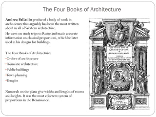 The Four Books of Architecture
Andrea Palladio produced a body of work in
architecture that arguably has been the most written
about in all ofWestern architecture.
He went on study trips to Rome and made accurate
information on classical proportions, which he later
used in his designs for buildings.
The Four Books ofArchitecture:
•Orders of architecture
•Domestic architecture
•Public buildings
•Town planning
•Temples
Numerals on the plans give widths and lengths of rooms
and heights. It was the most coherent system of
proportions in the Renaissance.
 