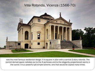 Villa Rotonda, Vicenza (1566-70)
was his most famous residential design. It is square in plan with a central 2 story rotonda. The
central domed space radiates out to the 4 porticoes and to the elegantly proportioned rooms in
the corner. It is a powerful yet simple scheme, one that would be copied many times.
 