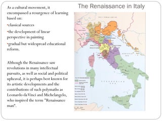 The Renaissance in ItalyAs a cultural movement, it
encompassed a resurgence of learning
based on:
•classical sources
•the development of linear
perspective in painting
•gradual but widespread educational
reform.
Although the Renaissance saw
revolutions in many intellectual
pursuits, as well as social and political
upheaval, it is perhaps best known for
its artistic developments and the
contributions of such polymaths as
Leonardo daVinci and Michelangelo,
who inspired the term "Renaissance
man“.
 