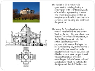 The design is for a completely
symmetrical building having a
square plan with four facades, each
of which has a projecting portico.
The whole is contained within an
imaginary circle which touches each
corner of the building and centres of
the porticos.
The name La Rotonda refers to the
central circular hall with its dome.
To describe the villa, as a whole, as a
'rotonda' is technically incorrect, as
the building is not circular but
rather the intersection of
a square with a cross. Each portico
has steps leading up, and opens via a
small cabinet or corridor to the
circular domed central hall.This and
all other rooms were proportioned
with mathematical precision
according to Palladio's own rules of
architecture which he published in
the Quattro Libri dell'Architettura.
 