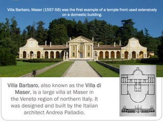 Villa Barbaro, also known as the Villa di
Maser, is a large villa at Maser in
the Veneto region of northern Italy. It
was designed and built by the Italian
architect Andrea Palladio.
Villa Barbaro, Maser (1557-58) was the first example of a temple front used extensively
on a domestic building.
 