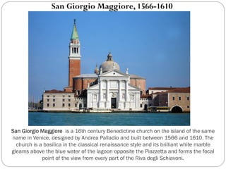 San Giorgio Maggiore is a 16th century Benedictine church on the island of the same
name in Venice, designed by Andrea Palladio and built between 1566 and 1610. The
church is a basilica in the classical renaissance style and its brilliant white marble
gleams above the blue water of the lagoon opposite the Piazzetta and forms the focal
point of the view from every part of the Riva degli Schiavoni.
San Giorgio Maggiore, 1566-1610
 