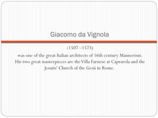 Giacomo da Vignola
(1507 –1573)
was one of the great Italian architects of 16th century Mannerism.
His two great masterpieces are theVilla Farnese at Caprarola and the
Jesuits' Church of the Gesù in Rome.
 