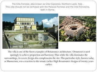 The Villa Farnese, also known as Villa Caprarola, Northern Lazio, Italy .
This villa should not be confused with the Palazzo Farnese and the Villa Farnesina,
both in Rome.
The villa is one of the finest examples of Renaissance architecture. Ornament is used
sparingly to achieve proportion and harmony.Thus while the villa dominates the
surroundings, its severe design also complements the site.This particular style, known today
as Mannerism, was a reaction to the ornate earlier High Renaissance designs of twenty years
earlier.
 