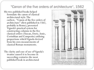 "Canon of the five orders of architecture“, 1562
His two published books helped
formulate the canon of classical
architectural style.The
earliest, "Canon of the five orders of
architecture" (first published in 1562,
probably in Rome), presented
Vignola's practical system for
constructing columns in the five
classical orders (Tuscan, Doric, Ionic,
Corinthian and Composite) utilizing
proportions whichVignola derived
from his own measurements of
classical Roman monuments.
The clarity and ease of use ofVignola's
treatise caused it to become in
succeeding centuries the most
published book in architectural
 