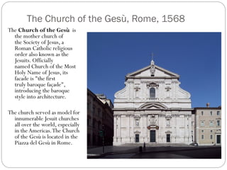 The Church of the Gesù, Rome, 1568
The Church of the Gesù is
the mother church of
the Society of Jesus, a
Roman Catholic religious
order also known as the
Jesuits. Officially
named Church of the Most
Holy Name of Jesus, its
facade is "the first
truly baroque façade",
introducing the baroque
style into architecture.
The church served as model for
innumerable Jesuit churches
all over the world, especially
in the Americas.The Church
of the Gesù is located in the
Piazza del Gesù in Rome.
 