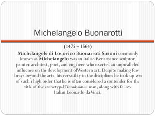 Michelangelo Buonarotti
(1475 – 1564)
Michelangelo di Lodovico Buonarroti Simoni commonly
known as Michelangelo was an Italian Renaissance sculptor,
painter, architect, poet, and engineer who exerted an unparalleled
influence on the development ofWestern art. Despite making few
forays beyond the arts, his versatility in the disciplines he took up was
of such a high order that he is often considered a contender for the
title of the archetypal Renaissance man, along with fellow
Italian Leonardo daVinci.
 