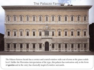 The Palazzo Farnese
The Palazzo Farnese facade has a cornice and central window with coat of arms at the piano nobile
level. Unlike the Florentine interpretation of the type, this palazzo has rustication only in the form
of quoins and at the entry has classically inspired window surrounds.
 