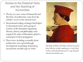 Access to the Classical Texts
and the Teaching of
Humanities
 The key to a new vision of human life and
therefore of architecture came from the
scholars’ access to the classical texts.
 International trading exchanges had helped
to disseminate ideas, and a group of
teachers of the humanities (grammar,
rhetoric, history and philosophy) who
acquired the name of Humanists, played a
crucial part in their propagation.
 These texts, including eventually about
architecture were spread through
developments in printing. (Gutenberg
invented the movable type in 1450)
The Duke of Urbino.The Duke collected one of the
finest libraries in Italy,employing it is said,thirty
or forty scribes for fourteen years to copy the great
classical and modern texts.
 