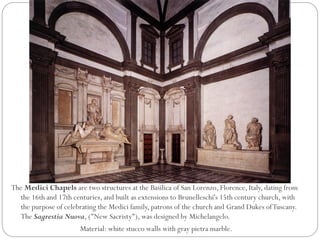 The Medici Chapels are two structures at the Basilica of San Lorenzo, Florence, Italy, dating from
the 16th and 17th centuries, and built as extensions to Brunelleschi's 15th century church, with
the purpose of celebrating the Medici family, patrons of the church and Grand Dukes ofTuscany.
The Sagrestia Nuova, ("New Sacristy"), was designed by Michelangelo.
Material: white stucco walls with gray pietra marble.
 