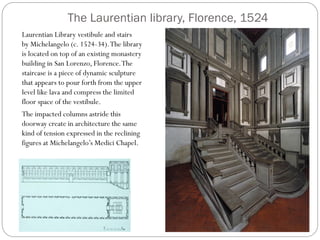 The Laurentian library, Florence, 1524
Laurentian Library vestibule and stairs
by Michelangelo (c. 1524-34).The library
is located on top of an existing monastery
building in San Lorenzo, Florence.The
staircase is a piece of dynamic sculpture
that appears to pour forth from the upper
level like lava and compress the limited
floor space of the vestibule.
The impacted columns astride this
doorway create in architecture the same
kind of tension expressed in the reclining
figures at Michelangelo’s Medici Chapel.
 