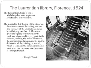 The Laurentian library, Florence, 1524
The Laurentian Library is one of
Michelangelo's most important
architectural achievements.
The admirable distribution of the windows,
the construction of the ceiling, and the
fine entrance of theVestibule can never
be sufficiently extolled. Boldness and
grace are equally conspicuous in the
work as a whole, and in every part; in the
cornices, corbels, the niches for statues,
the commodious staircase, and its fanciful
division-in all the building, as a word,
which is so unlike the common fashion of
treatment, that every one stands amazed
at the sight thereof.
– GiorgioVasari.
 