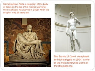 Michelangelo's Pietà, a depiction of the body
of Jesus on the lap of his mother Maryafter
the Crucifixion, was carved in 1499, when the
sculptor was 24 years old.
The Statue of David, completed
by Michelangelo in 1504, is one
of the most renowned works of
the Renaissance.
 