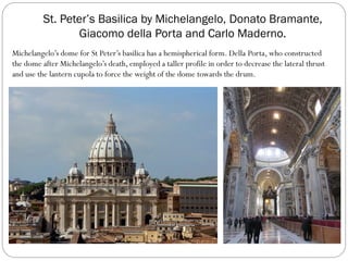 St. Peter’s Basilica by Michelangelo, Donato Bramante,
Giacomo della Porta and Carlo Maderno.
Michelangelo’s dome for St Peter’s basilica has a hemispherical form. Della Porta, who constructed
the dome after Michelangelo’s death, employed a taller profile in order to decrease the lateral thrust
and use the lantern cupola to force the weight of the dome towards the drum.
 