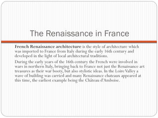 The Renaissance in France
French Renaissance architecture is the style of architecture which
was imported to France from Italy during the early 16th century and
developed in the light of local architectural traditions.
During the early years of the 16th century the French were involved in
wars in northern Italy, bringing back to France not just the Renaissance art
treasures as their war booty, but also stylistic ideas. In the LoireValley a
wave of building was carried and many Renaissance chateaux appeared at
this time, the earliest example being the Château d'Amboise.
 