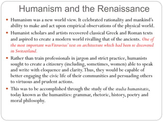 Humanism and the Renaissance
 Humanism was a new world view. It celebrated rationality and mankind’s
ability to make and act upon empirical observations of the physical world.
 Humanist scholars and artists recovered classical Greek and Roman texts
and aspired to create a modern world rivalling that of the ancients. One of
the most important wasVitruvius’text on architecture which had been re discovered
in Switzerland.
 Rather than train professionals in jargon and strict practice, humanists
sought to create a citizenry (including, sometimes, women) able to speak
and write with eloquence and clarity.Thus, they would be capable of
better engaging the civic life of their communities and persuading others
to virtuous and prudent actions.
 This was to be accomplished through the study of the studia humanitatis,
today known as the humanities: grammar, rhetoric, history, poetry and
moral philosophy.
 