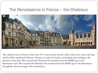 The Renaissance in France – the Chateaux
The cultural center of France in the early 16th c was not Paris, but the valley of the Loire, where the king
and his nobles maintained elaborate chateaux or castles for leisure, entertaining and attending to the
pleasures of the hunt. Blois in particular illustrates the transition from the MiddleAges to the
Renaissance style. Blois in particular illustrates the transition from the MiddleAges to the Renaissance
through the successive stages of its construction.
 