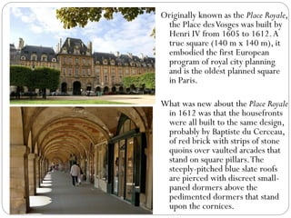 Originally known as the Place Royale,
the Place desVosges was built by
Henri IV from 1605 to 1612.A
true square (140 m x 140 m), it
embodied the first European
program of royal city planning
and is the oldest planned square
in Paris.
What was new about the Place Royale
in 1612 was that the housefronts
were all built to the same design,
probably by Baptiste du Cerceau,
of red brick with strips of stone
quoins over vaulted arcades that
stand on square pillars.The
steeply-pitched blue slate roofs
are pierced with discreet small-
paned dormers above the
pedimented dormers that stand
upon the cornices.
 