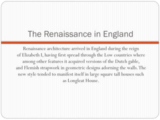 The Renaissance in England
Renaissance architecture arrived in England during the reign
of Elizabeth I, having first spread through the Low countries where
among other features it acquired versions of the Dutch gable,
and Flemish strapwork in geometric designs adorning the walls.The
new style tended to manifest itself in large square tall houses such
as Longleat House.
 