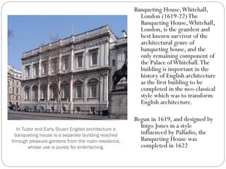 In Tudor and Early Stuart English architecture a
banqueting house is a separate building reached
through pleasure gardens from the main residence,
whose use is purely for entertaining.
Banqueting House,Whitehall,
London (1619-22)The
Banqueting House,Whitehall,
London, is the grandest and
best known survivor of the
architectural genre of
banqueting house, and the
only remaining component of
the Palace ofWhitehall.The
building is important in the
history of English architecture
as the first building to be
completed in the neo-classical
style which was to transform
English architecture.
Begun in 1619, and designed by
Inigo Jones in a style
influenced by Palladio, the
Banqueting House was
completed in 1622
 