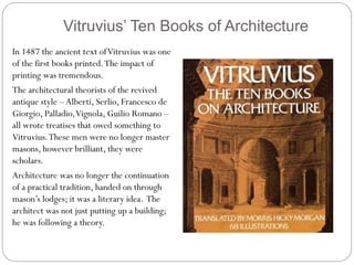 Vitruvius’ Ten Books of Architecture
In 1487 the ancient text ofVitruvius was one
of the first books printed.The impact of
printing was tremendous.
The architectural theorists of the revived
antique style –Alberti, Serlio, Francesco de
Giorgio, Palladio,Vignola, Guilio Romano –
all wrote treatises that owed something to
Vitruvius.These men were no longer master
masons, however brilliant, they were
scholars.
Architecture was no longer the continuation
of a practical tradition, handed on through
mason’s lodges; it was a literary idea. The
architect was not just putting up a building;
he was following a theory.
 